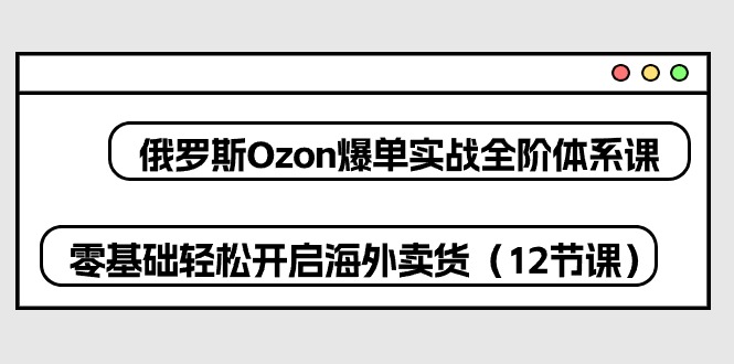 （10555期）俄罗斯 Ozon-爆单实战全阶体系课，零基础轻松开启海外卖货（12节课）-邪修侠 - 演示