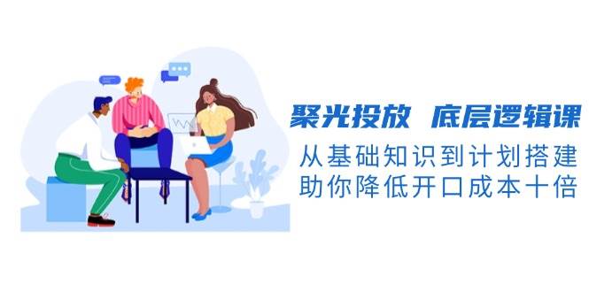 (13844期)聚光投放 底层逻辑课,从基础知识到计划搭建,助你降低开口成本十倍-皓哥创业笔记