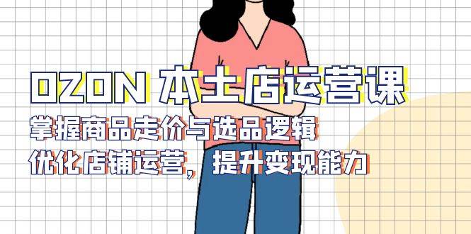 （13788期）OZON 本土店运营课，掌握商品走价与选品逻辑，优化店铺运营，提升变现能力-皓哥创业笔记