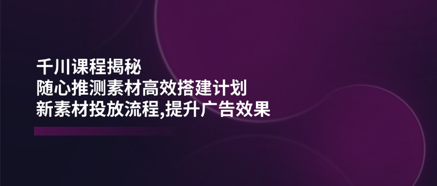 （14317期）千川课程揭秘：随心推测素材高效搭建计划,新素材投放流程,提升广告效果-皓哥创业笔记