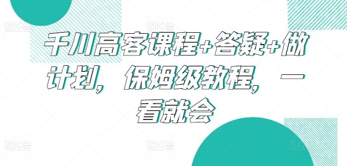 千川高客课程+答疑+做计划，保姆级教程，一看就会-网亿资源平台