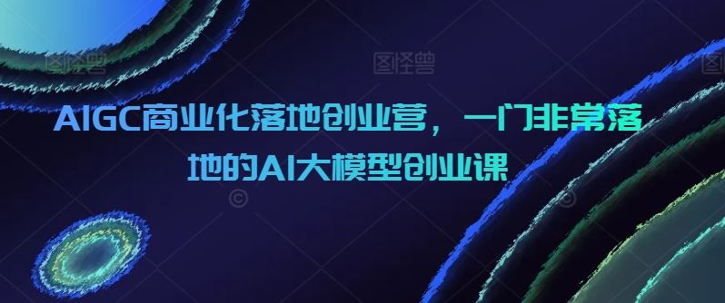 AIGC商业化落地创业营，一门非常落地的AI大模型创业课-网亿资源平台