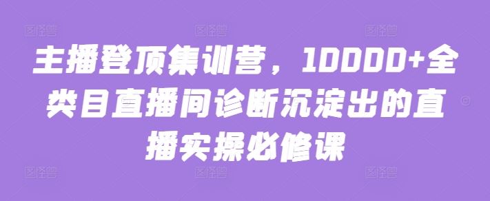 主播登顶集训营，10000+全类目直播间诊断沉淀出的直播实操必修课-网亿资源平台