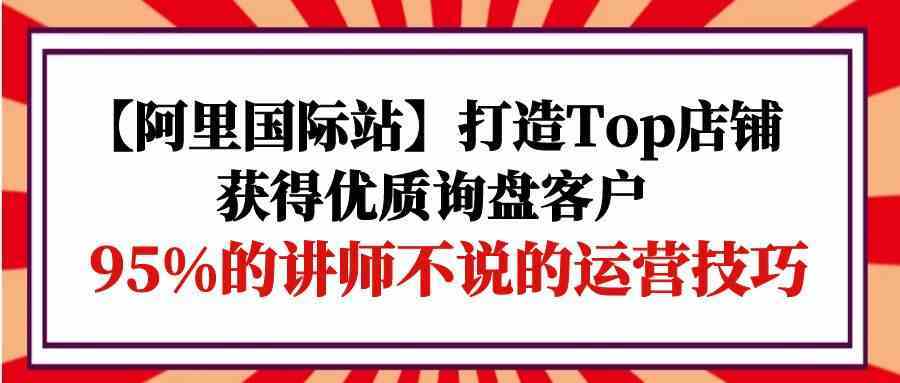 【阿里国际站】打造Top店铺-获得优质询盘客户，95%的讲师不说的运营技巧-皓哥创业笔记