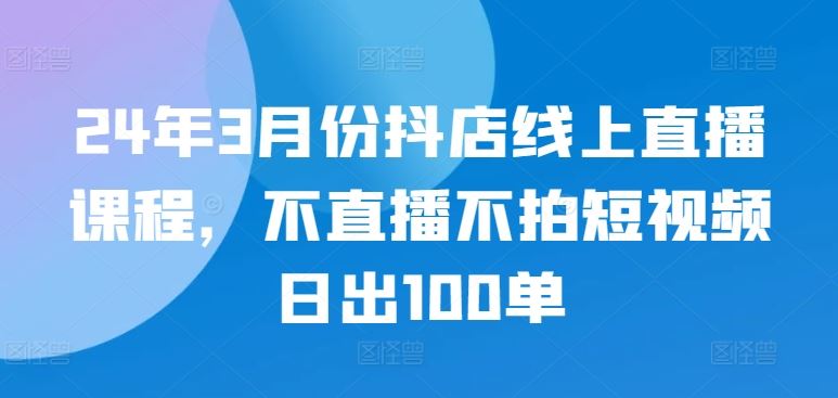24年3月份抖店线上直播课程，不直播不拍短视频日出100单-网亿资源平台
