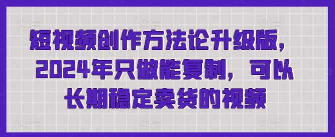 短视频创作方法论升级版,2024年只做能复制,可以长期稳定卖货的视频-网亿资源平台