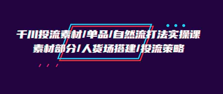 （9908期）千川投流素材/单品/自然流打法实操培训班，素材部分/人货场搭建/投流策略-邪修侠 - 演示