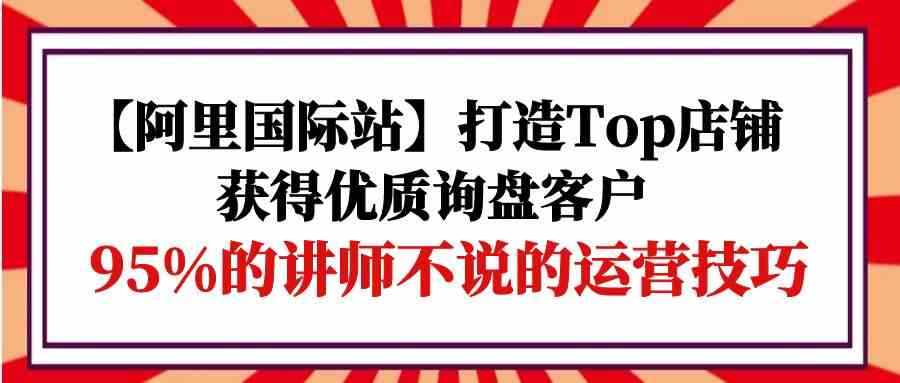 (9976期)【阿里国际站】打造Top店铺-获得优质询盘客户,95%的讲师不说的运营技巧-邪修侠