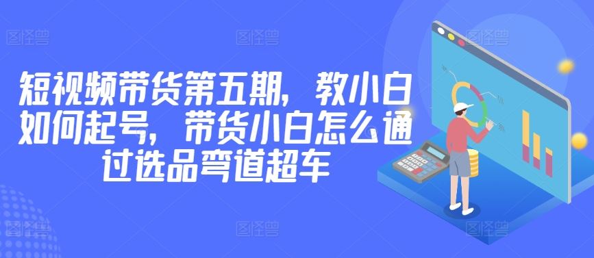 价值2980短视频带货第五期，教小白如何起号，带货小白怎么通过选品弯道超车-网亿资源平台