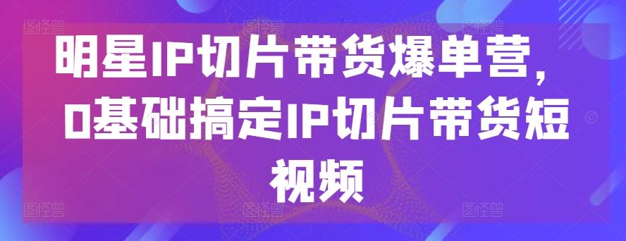 明星IP切片带货爆单营，0基础搞定IP切片带货短视频-网亿资源平台