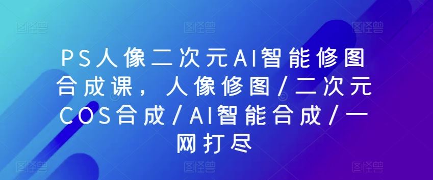 PS人像二次元AI智能修图合成课，人像修图/二次元COS合成/AI智能合成/一网打尽-网亿资源平台