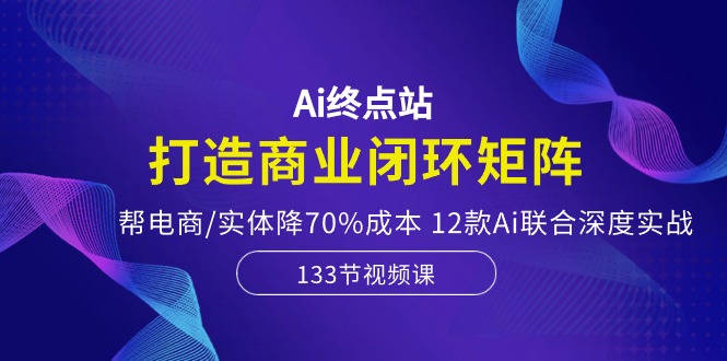 Ai终点站-打造商业闭环矩阵，帮电商/实体降70%成本，12款Ai联合深度实战-网亿资源平台