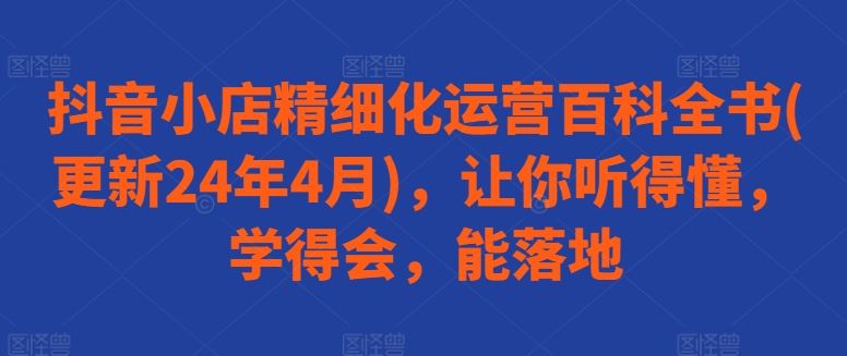 抖音小店精细化运营百科全书(更新24年4月)，让你听得懂，学得会，能落地-网亿资源平台