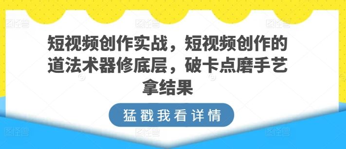短视频创作实战，短视频创作的道法术器修底层，破卡点磨手艺拿结果-网亿资源平台