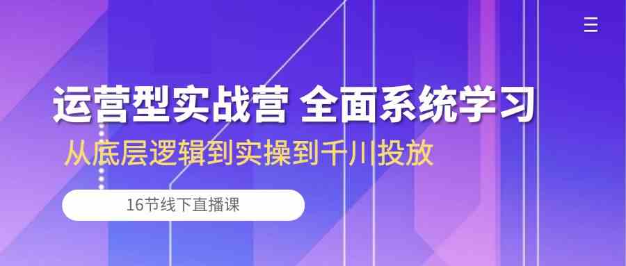 运营型实战营 全面系统学习-从底层逻辑到实操到千川投放（16节线下直播课)-网亿资源平台