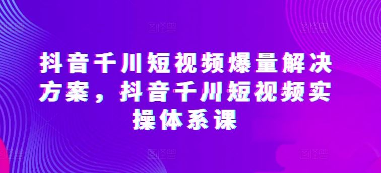 抖音千川短视频爆量解决方案，抖音千川短视频实操体系课-网亿资源平台