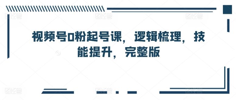 视频号0粉起号课，逻辑梳理，技能提升，完整版-网亿资源平台