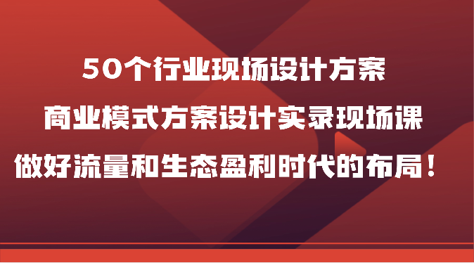 50个行业现场设计方案,商业模式方案设计实录现场课,做好流量和生态盈利时代的布局!-网亿资源平台