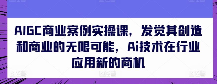 AIGC商业案例实操课，发觉其创造和商业的无限可能，Ai技术在行业应用新的商机-网亿资源平台