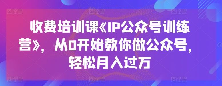 收费培训课《IP公众号训练营》，从0开始教你做公众号，轻松月入过万-网亿资源平台