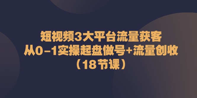 短视频3大平台流量获客：从0-1实操起盘做号+流量创收（18节课）-网亿资源平台