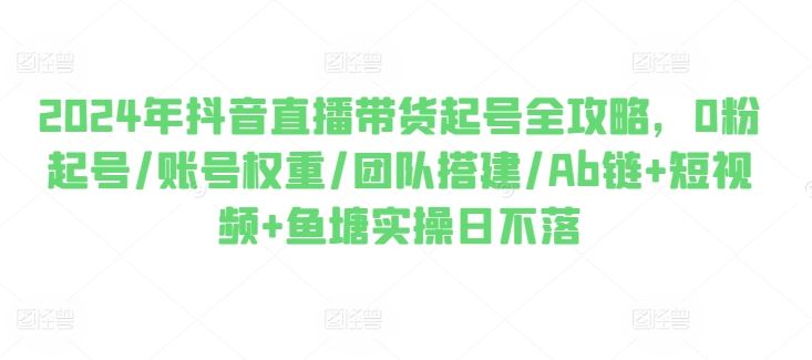 2024年抖音直播带货起号全攻略,0粉起号/账号权重/团队搭建/Ab链+短视频+鱼塘实操日不落-邪修侠