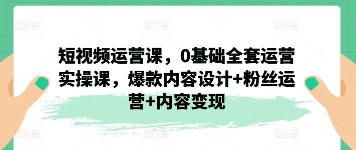短视频运营课，0基础全套运营实操课，爆款内容设计+粉丝运营+内容变现-网亿资源平台