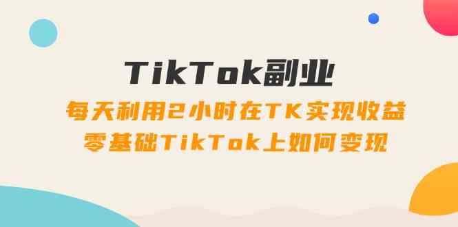 TikTok副业课：每天利用2小时在TK实现收益，零基础TikTok上如何变现（34节）-网亿资源平台
