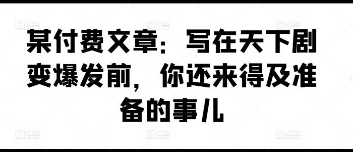 某付费文章：写在天下剧变爆发前，你还来得及准备的事儿-网亿资源平台
