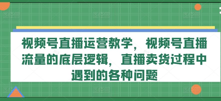 视频号直播运营教学，视频号直播流量的底层逻辑，直播卖货过程中遇到的各种问题-网亿资源平台