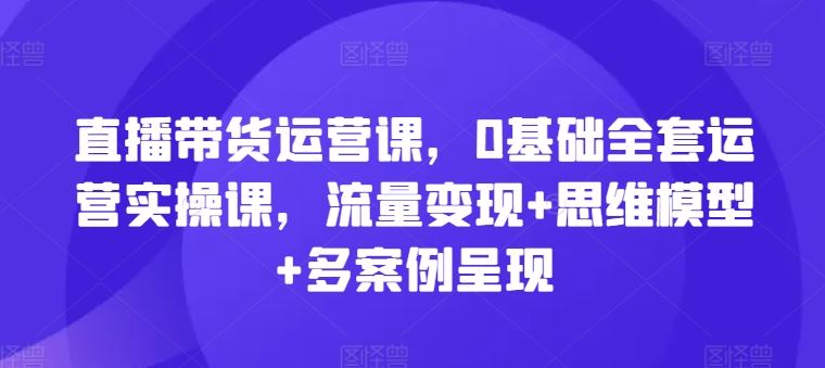 直播带货运营课，0基础全套运营实操课，流量变现+思维模型+多案例呈现-网亿资源平台