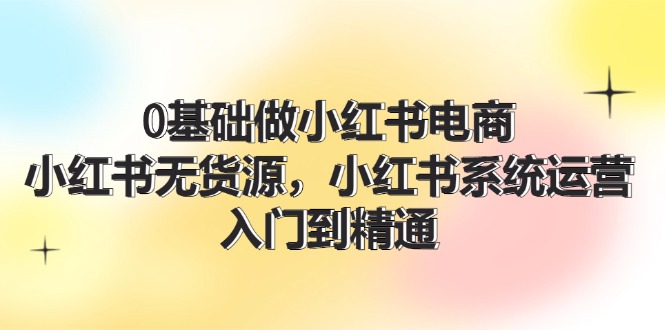0基础做小红书电商，小红书无货源系统运营，入门到精通 (70节)-网亿资源平台
