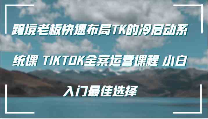 跨境老板快速布局TK的冷启动系统课 TIKTOK全案运营课程 小白入门最佳选择-网亿资源平台