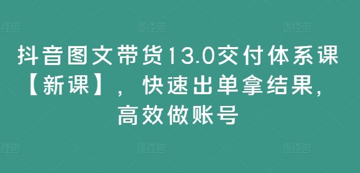 抖音图文带货13.0交付体系课【新课】，快速出单拿结果，高效做账号-邪修侠 - 学院