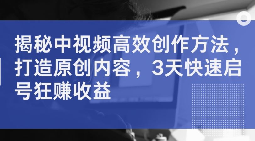 揭秘中视频高效创作方法,打造原创内容,3天快速启号狂赚收益