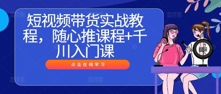 短视频带货实战教程,随心推课程+千川入门课