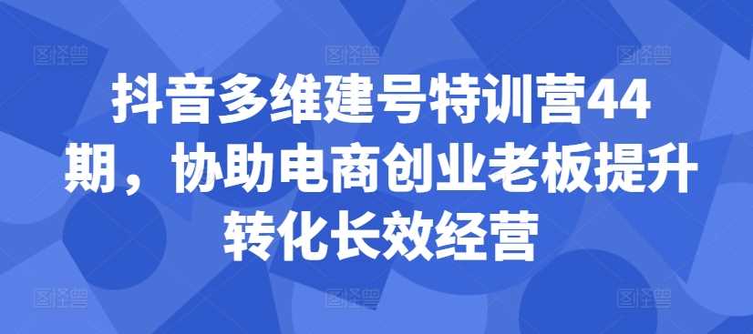 抖音多维建号特训营44期，协助电商创业老板提升转化长效经营-网亿资源平台