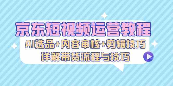 京东短视频运营教程：AI选品+内容审核+剪辑技巧，详解带货流程与技巧-网亿资源平台