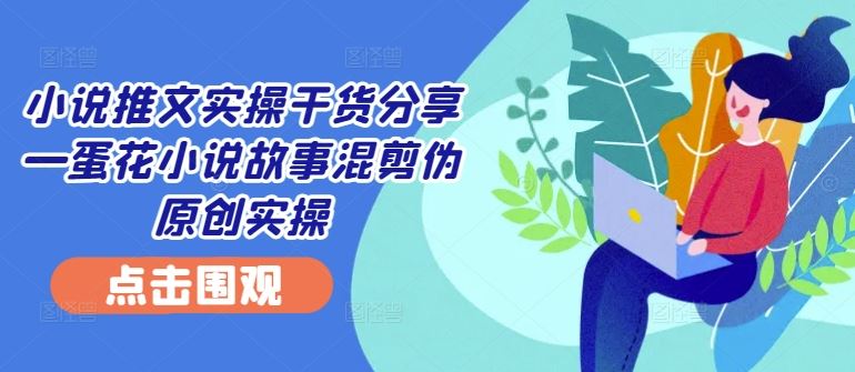 小说推文实操干货分享—蛋花小说故事混剪伪原创实操-网亿资源平台