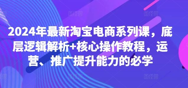 2024年最新淘宝电商系列课，底层逻辑解析+核心操作教程，运营、推广提升能力的必学-网亿资源平台