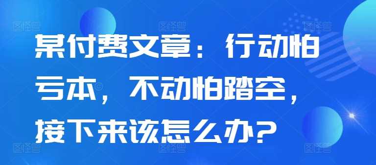 某付费文章：行动怕亏本，不动怕踏空，接下来该怎么办?-网亿资源平台