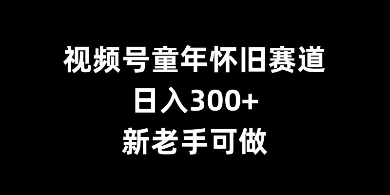 视频号童年怀旧赛道，日入300+，新老手可做【揭秘】-网亿资源平台