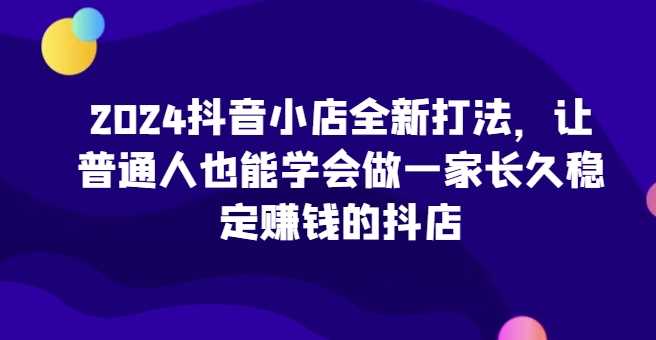 2024抖音小店全新打法，让普通人也能学会做一家长久稳定赚钱的抖店（更新）-网亿资源平台