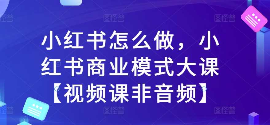 小红书怎么做，小红书商业模式大课【视频课非音频】-网亿资源平台