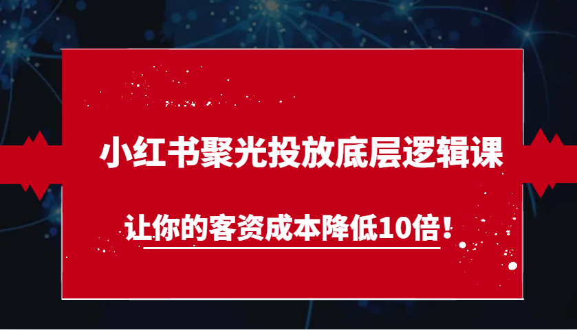 小红书聚光投放底层逻辑课，让你的客资成本降低10倍！-网亿资源平台