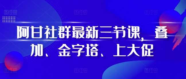 阿甘社群最新三节课，叠加、金字塔、上大促-网亿资源平台