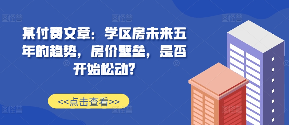 某付费文章：学区房未来五年的趋势，房价壁垒，是否开始松动?-网亿资源平台