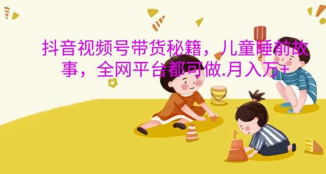 抖音视频号带货秘籍，儿童睡前故事，全网平台都可做，月入过W【揭秘】-邪修侠 - 演示
