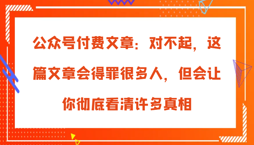公众号付费文章：对不起，这篇文章会得罪很多人，但会让你彻底看清许多真相-网亿资源平台