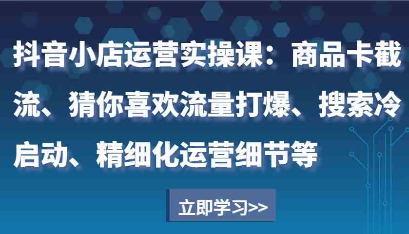抖音小店运营实操课：商品卡截流、猜你喜欢流量打爆、搜索冷启动、精细化运营细节等-网亿资源平台